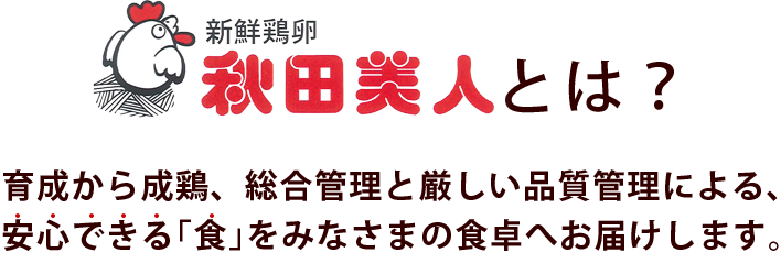 秋田美人とは？育成から成鶏、総合管理と厳しい品質管理による、安心できる｢食｣をみなさまの食卓へお届けします。